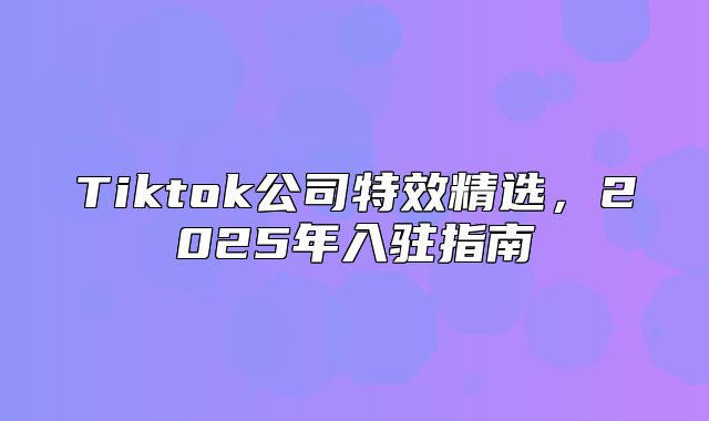 Tiktok公司特效精选，2025年入驻指南