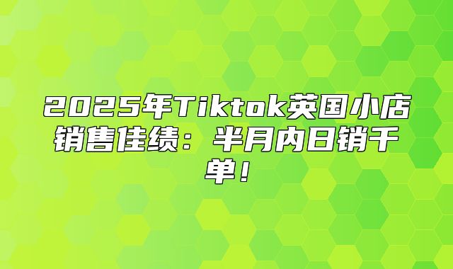 2025年Tiktok英国小店销售佳绩：半月内日销千单！