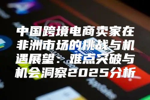 中国跨境电商卖家在非洲市场的挑战与机遇展望：难点突破与机会洞察2025分析