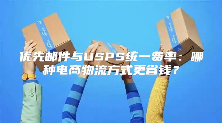优先邮件与USPS统一费率：哪种电商物流方式更省钱？