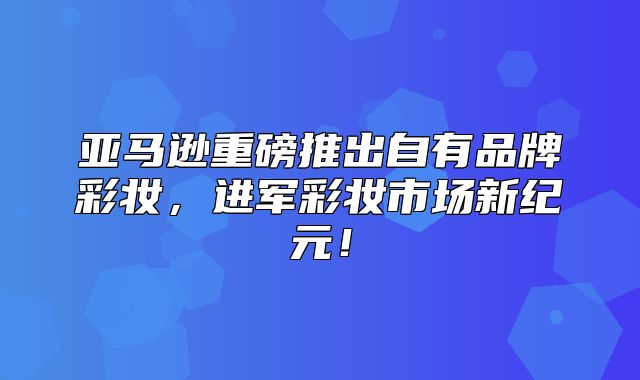 亚马逊重磅推出自有品牌彩妆，进军彩妆市场新纪元！