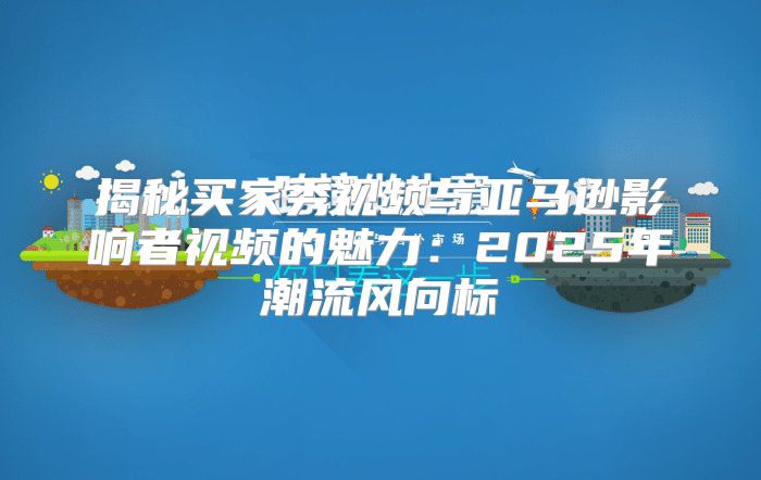 揭秘买家秀视频与亚马逊影响者视频的魅力：2025年潮流风向标