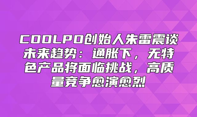 COOLPO创始人朱雷震谈未来趋势：通胀下，无特色产品将面临挑战，高质量竞争愈演愈烈