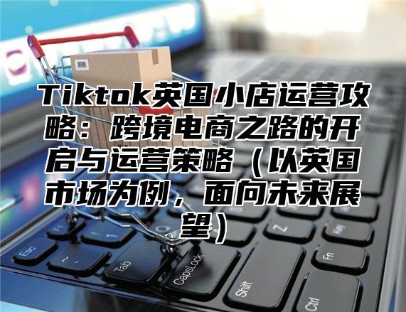 Tiktok英国小店运营攻略：跨境电商之路的开启与运营策略以英国市场为例，面向未来展望