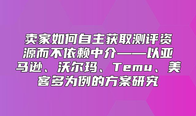 卖家如何自主获取测评资源而不依赖中介——以亚马逊、沃尔玛、Temu、美客多为例的方案研究