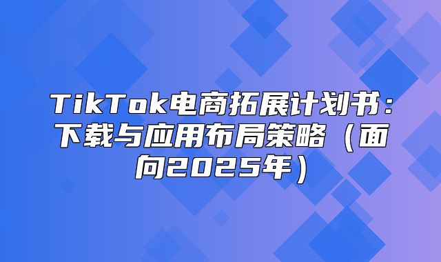 TikTok电商拓展计划书：下载与应用布局策略面向2025年