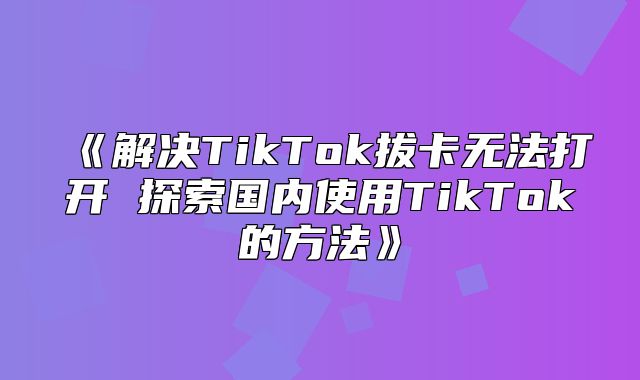 解决TikTok拔卡无法打开探索国内使用TikTok的方法