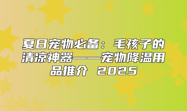 夏日宠物必备：毛孩子的清凉神器——宠物降温用品推介 2025