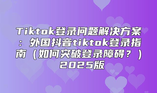 Tiktok登录问题解决方案：外国抖音tiktok登录指南如何突破登录障碍？ 2025版