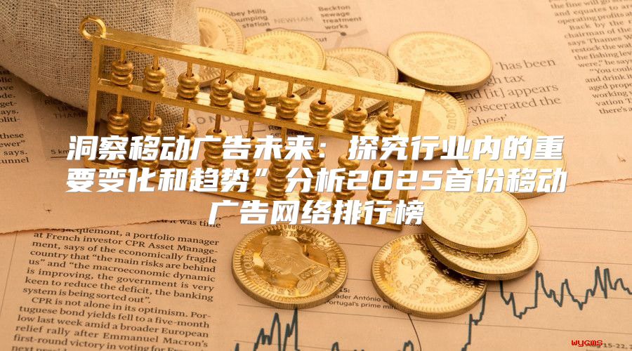 洞察移动广告未来：探究行业内的重要变化和趋势”分析2025首份移动广告网络排行榜