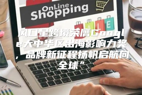风口星跨境荣膺Google大中华区出海影响力奖，品牌新征程扬帆启航向全球”