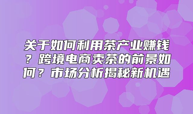 关于如何利用茶产业赚钱？跨境电商卖茶的前景如何？市场分析揭秘新机遇