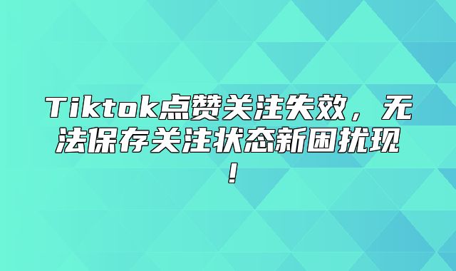 Tiktok点赞关注失效，无法保存关注状态新困扰现！