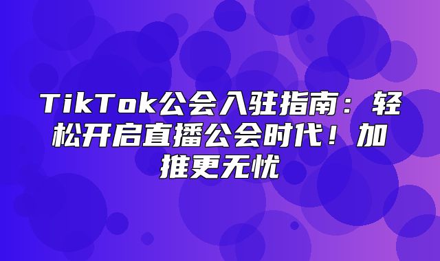 TikTok公会入驻指南：轻松开启直播公会时代！加推更无忧
