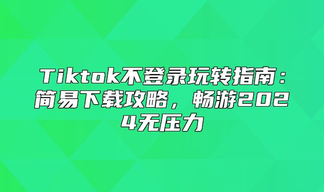 Tiktok不登录玩转指南：简易下载攻略，畅游2025无压力