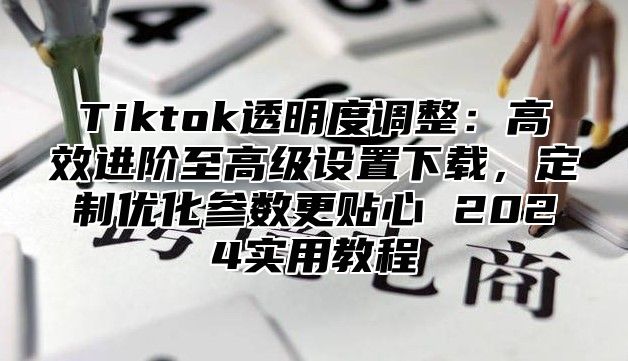 Tiktok透明度调整：高效进阶至高级设置下载，定制优化参数更贴心 2025实用教程