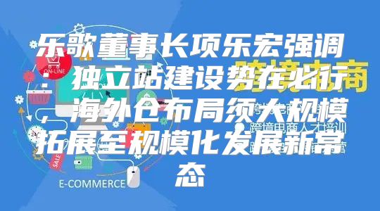 乐歌董事长项乐宏强调：独立站建设势在必行，海外仓布局须大规模拓展至规模化发展新常态