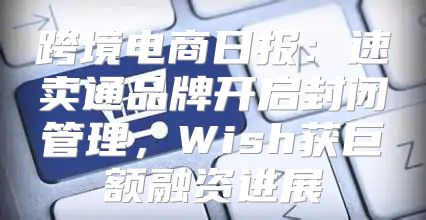 跨境电商日报：速卖通品牌开启封闭管理，Wish获巨额融资进展