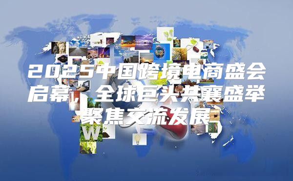 2025中国跨境电商盛会启幕，全球巨头共襄盛举聚焦交流发展