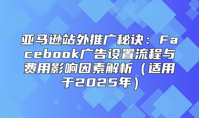 亚马逊站外推广秘诀：Facebook广告设置流程与费用影响因素解析适用于2025年