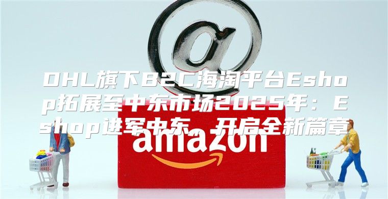 DHL旗下B2C海淘平台Eshop拓展至中东市场2025年：Eshop进军中东，开启全新篇章
