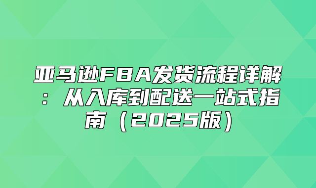 亚马逊FBA发货流程详解：从入库到配送一站式指南2025版