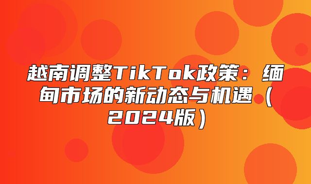 越南调整TikTok政策：缅甸市场的新动态与机遇2025版