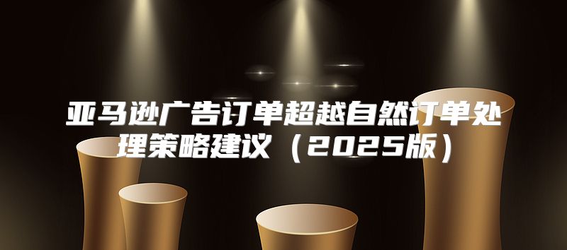 亚马逊广告订单超越自然订单处理策略建议2025版