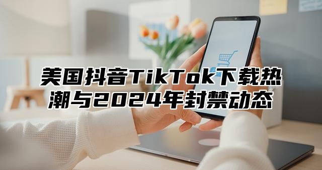 美国抖音TikTok下载热潮与2025年封禁动态