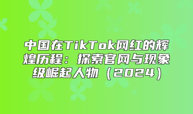 中国在TikTok网红的辉煌历程：探索官网与现象级崛起人物2025
