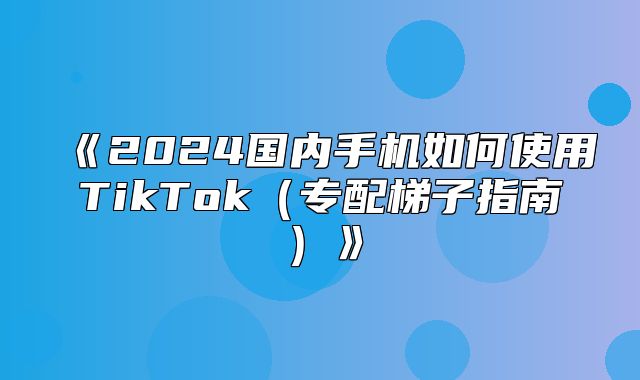 2025国内手机如何使用TikTok专配梯子指南