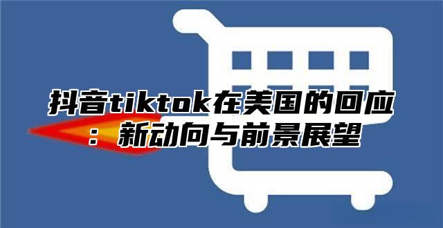 抖音tiktok在美国的回应：新动向与前景展望