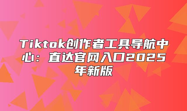 Tiktok创作者工具导航中心：直达官网入口2025年新版