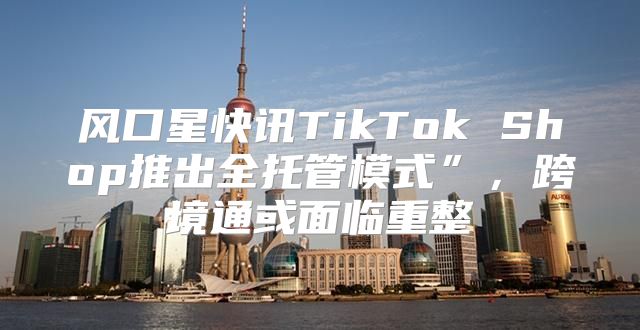 风口星快讯TikTok Shop推出全托管模式”，跨境通或面临重整