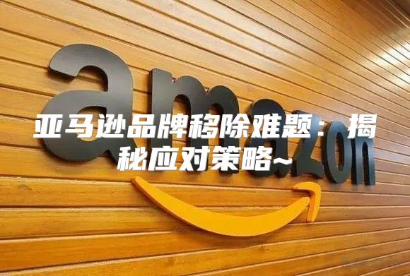 亚马逊品牌移除难题：揭秘应对策略~
