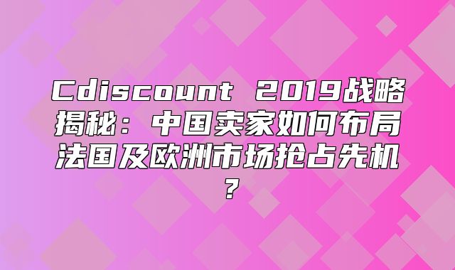 Cdiscount 2019战略揭秘：中国卖家如何布局法国及欧洲市场抢占先机？
