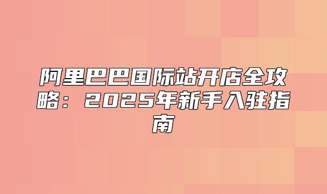 阿里巴巴国际站开店全攻略：2025年新手入驻指南