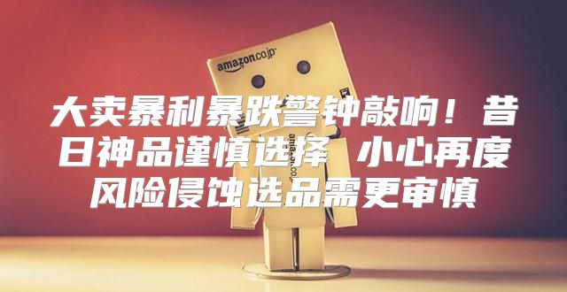 大卖暴利暴跌警钟敲响！昔日神品谨慎选择 小心再度风险侵蚀选品需更审慎