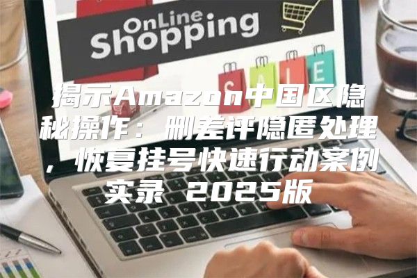 揭示Amazon中国区隐秘操作：删差评隐匿处理，恢复挂号快速行动案例实录 2025版