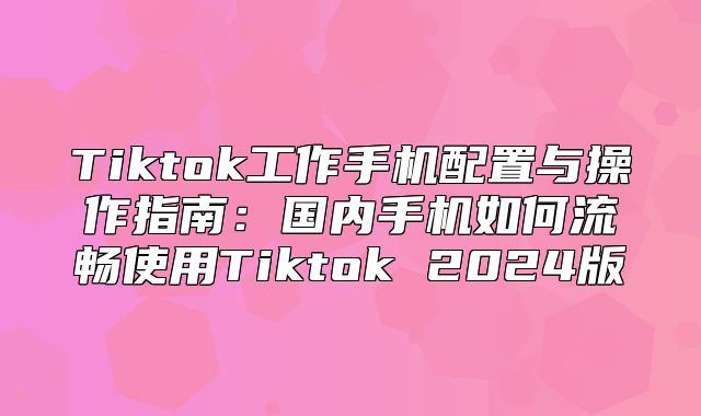 Tiktok工作手机配置与操作指南：国内手机如何流畅使用Tiktok 2025版