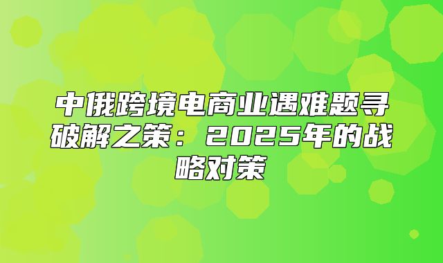 中俄跨境电商业遇难题寻破解之策：2025年的战略对策
