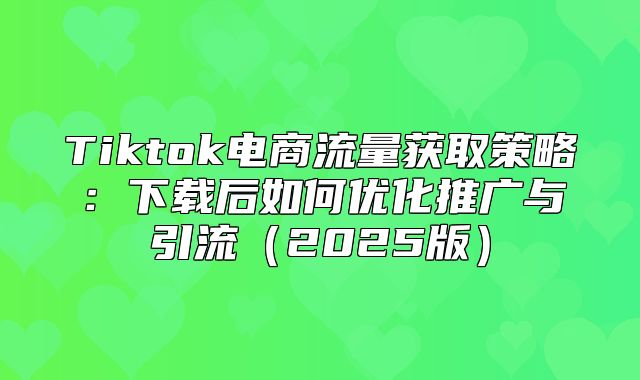 Tiktok电商流量获取策略：下载后如何优化推广与引流2025版