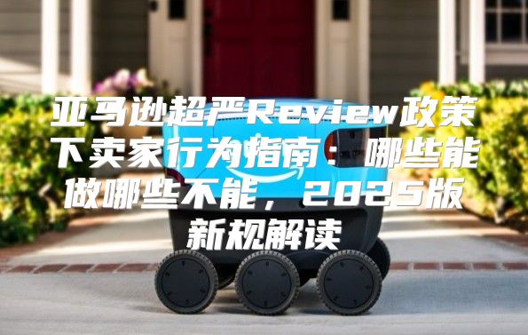 亚马逊超严Review政策下卖家行为指南：哪些能做哪些不能，2025版新规解读