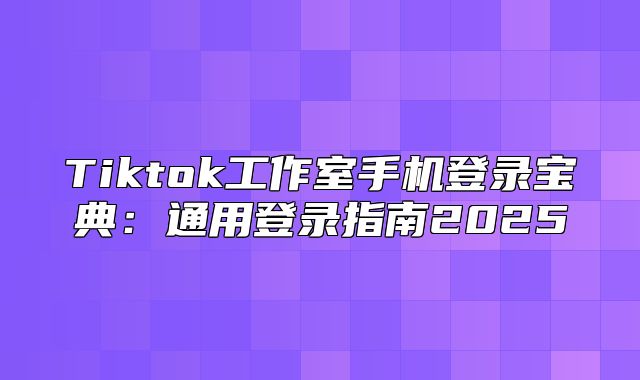 Tiktok工作室手机登录宝典：通用登录指南2025