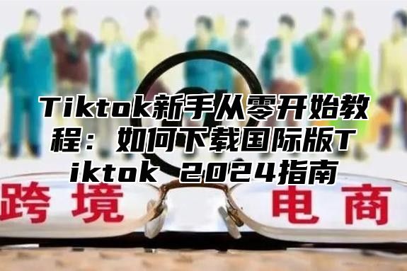 Tiktok新手从零开始教程：如何下载国际版Tiktok 2025指南