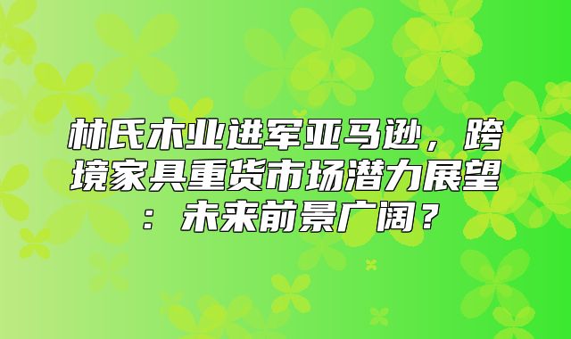 林氏木业进军亚马逊，跨境家具重货市场潜力展望：未来前景广阔？