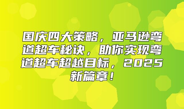 国庆四大策略，亚马逊弯道超车秘诀，助你实现弯道超车超越目标，2025新篇章！