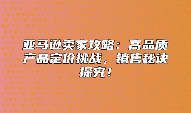 亚马逊卖家攻略：高品质产品定价挑战，销售秘诀探究！