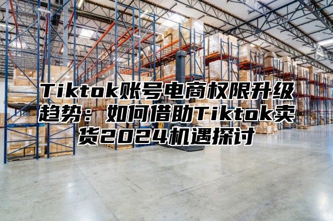 Tiktok账号电商权限升级趋势：如何借助Tiktok卖货2025机遇探讨