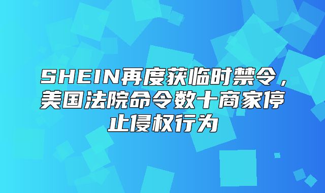 SHEIN再度获临时禁令，美国法院命令数十商家停止侵权行为